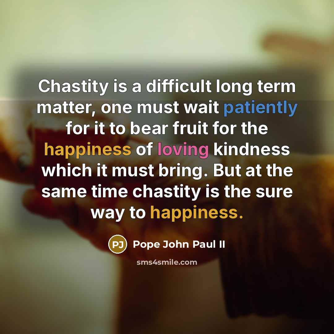 “Chastity is a difficult long term matter, one must wait patiently for it to bear fruit for the happiness of loving kindness which it must bring. But at the same time chastity is the sure way to happiness.” quote by Pope John Paul II