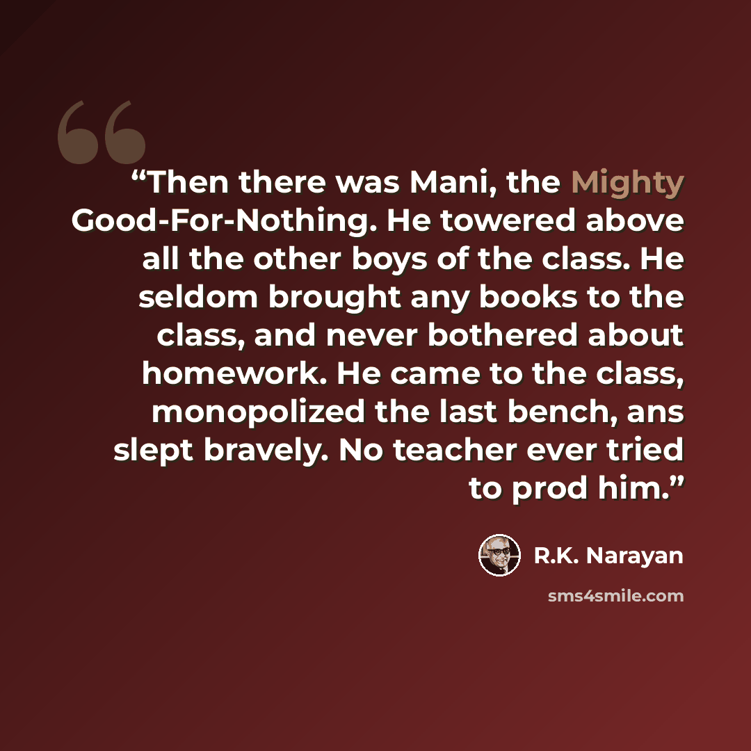 “Then there was Mani, the Mighty Good-For-Nothing. He towered above all the other boys of the class. He seldom brought any books to the class, and never bothered about homework. He came to the class, monopolized the last bench, ans slept bravely. No teacher ever tried to prod him.” quote by R.K. Narayan
