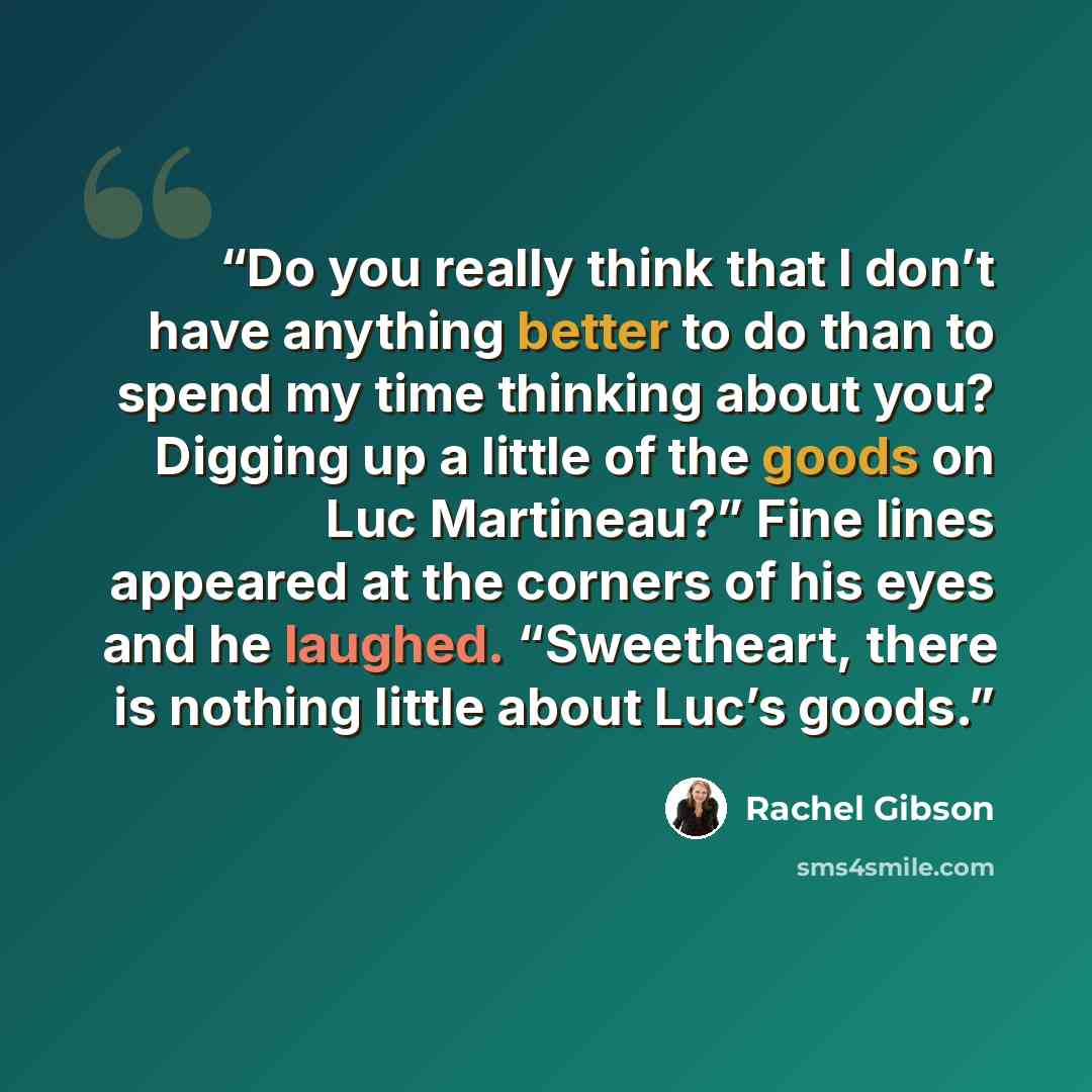 “Do you really think that I don’t have anything better to do than to spend my time thinking about you? Digging up a little of the goods on Luc Martineau?” Fine lines appeared at the corners of his eyes and he laughed. “Sweetheart, there is nothing little about Luc’s goods.” quote by Rachel Gibson