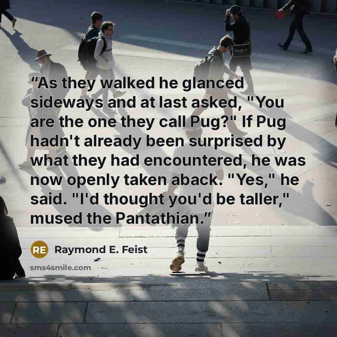 “As they walked he glanced sideways and at last asked, "You are the one they call Pug?" If Pug hadn't already been surprised by what they had encountered, he was now openly taken aback. "Yes," he said. "I'd thought you'd be taller," mused the Pantathian.” quote by Raymond E. Feist