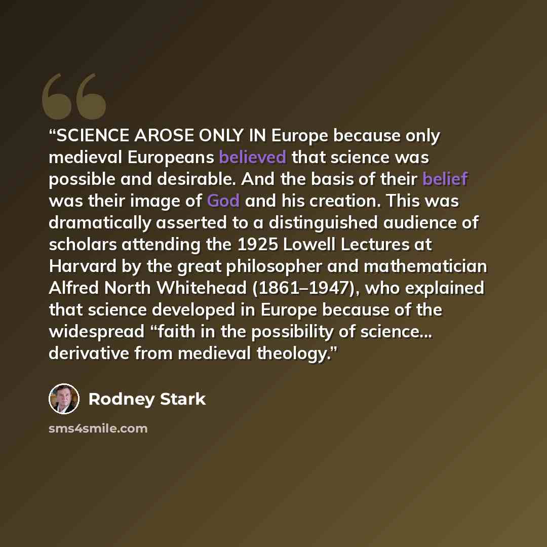 “SCIENCE AROSE ONLY IN Europe because only medieval Europeans believed that science was possible and desirable. And the basis of their belief was their image of God and his creation. This was dramatically asserted to a distinguished audience of scholars attending the 1925 Lowell Lectures at Harvard…” quote by Rodney Stark