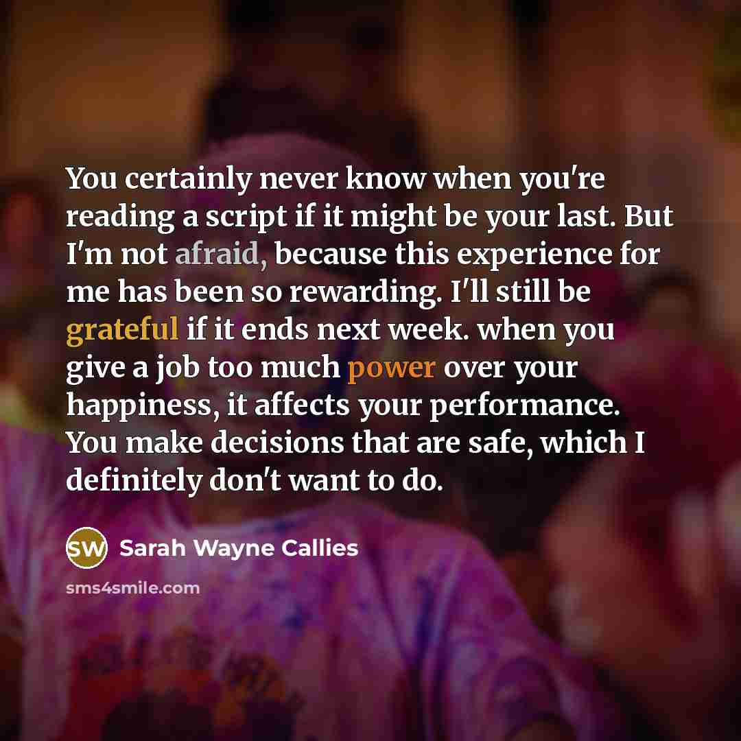 “You certainly never know when you're reading a script if it might be your last. But I'm not afraid, because this experience for me has been so rewarding. I'll still be grateful if it ends next week. when you give a job too much power over your happiness, it affects your performance. You make…” quote by Sarah Wayne Callies