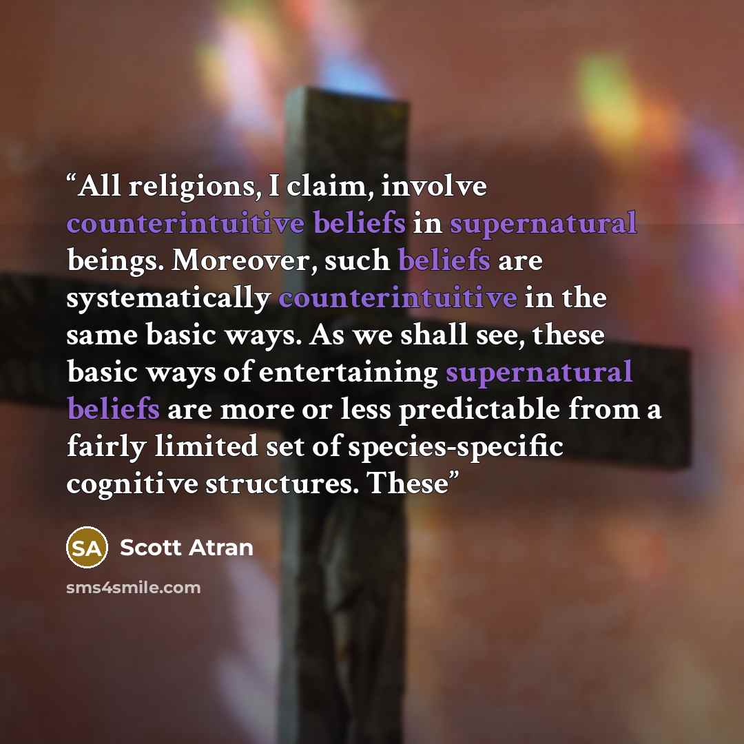 “All religions, I claim, involve counterintuitive beliefs in supernatural beings. Moreover, such beliefs are systematically counterintuitive in the same basic ways. As we shall see, these basic ways of entertaining supernatural beliefs are more or less predictable from a fairly limited set of…” quote by Scott Atran