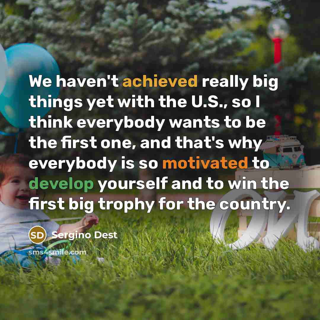 “We haven't achieved really big things yet with the U.S., so I think everybody wants to be the first one, and that's why everybody is so motivated to develop yourself and to win the first big trophy for the country.” quote by Sergino Dest