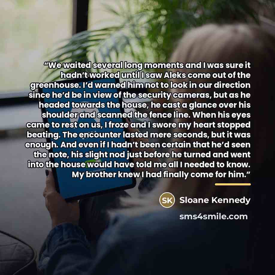“We waited several long moments and I was sure it hadn’t worked until I saw Aleks come out of the greenhouse. I’d warned him not to look in our direction since he’d be in view of the security cameras, but as he headed towards the house, he cast a glance over his shoulder and scanned the fence line…” quote by Sloane Kennedy