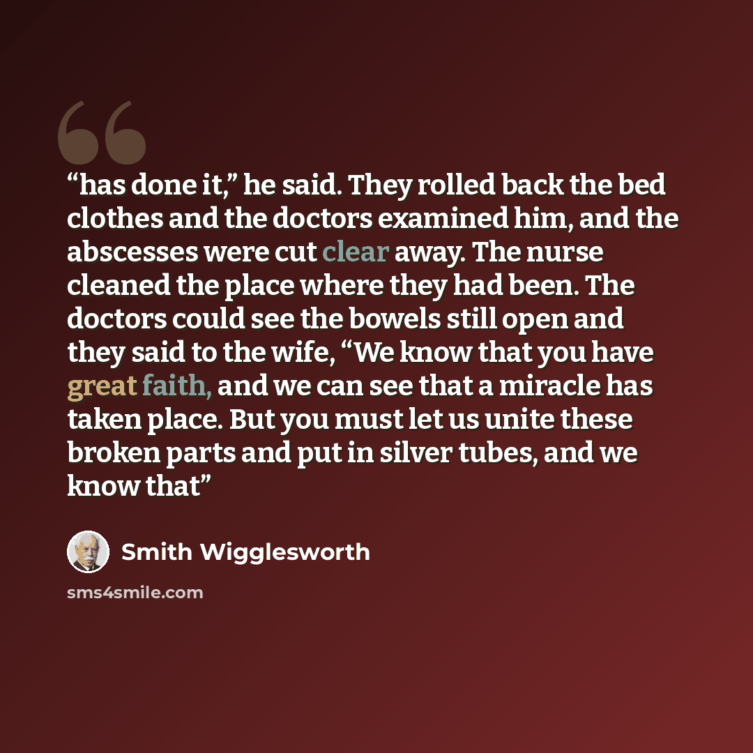 “has done it,” he said. They rolled back the bed clothes and the doctors examined him, and the abscesses were cut clear away. The nurse cleaned the place where they had been. The doctors could see the bowels still open and they said to the wife, “We know that you have great faith, and we can see…” quote by Smith Wigglesworth