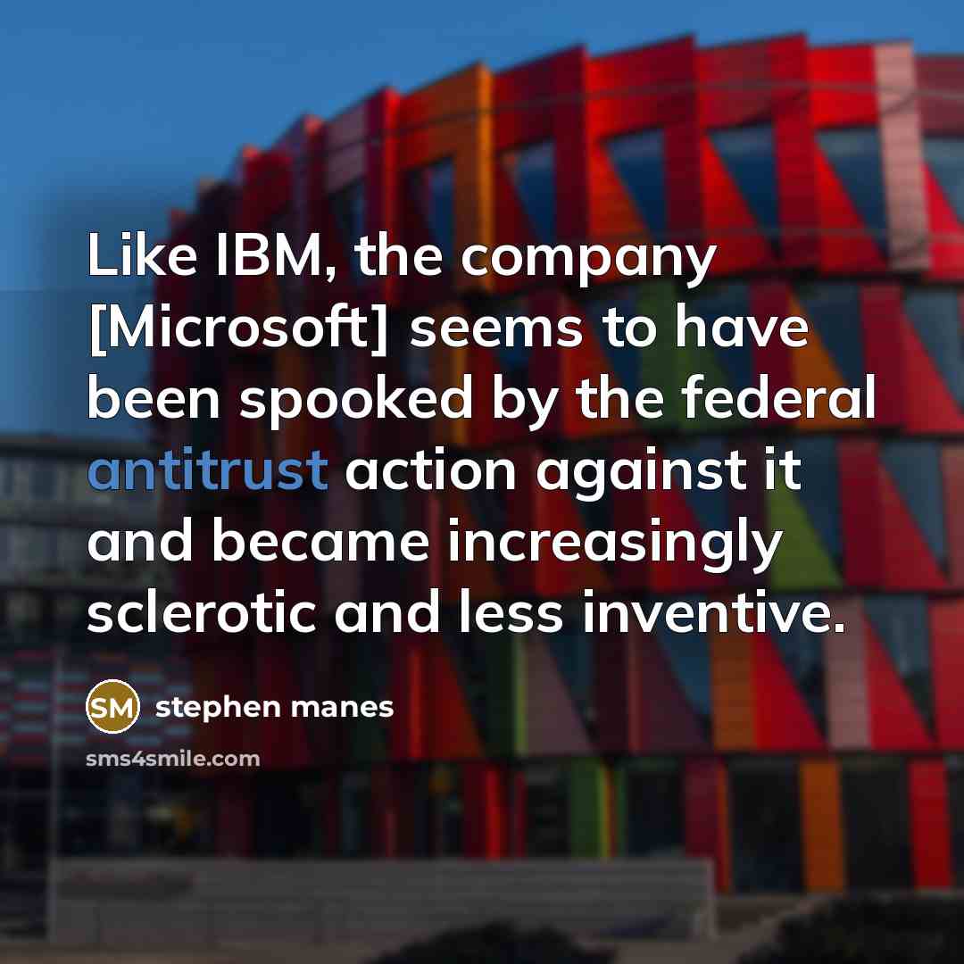 “Like IBM, the company [Microsoft] seems to have been spooked by the federal antitrust action against it and became increasingly sclerotic and less inventive.” quote by Stephen Manes