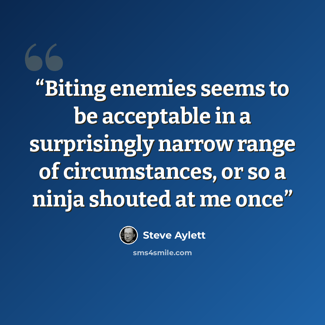 “Biting enemies seems to be acceptable in a surprisingly narrow range of circumstances, or so a ninja shouted at me once” quote by Steve Aylett