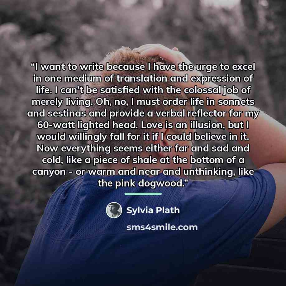“I want to write because I have the urge to excel in one medium of translation and expression of life. I can't be satisfied with the colossal job of merely living. Oh, no, I must order life in sonnets and sestinas and provide a verbal reflector for my 60-watt lighted head. Love is an illusion, but…” quote by Sylvia Plath