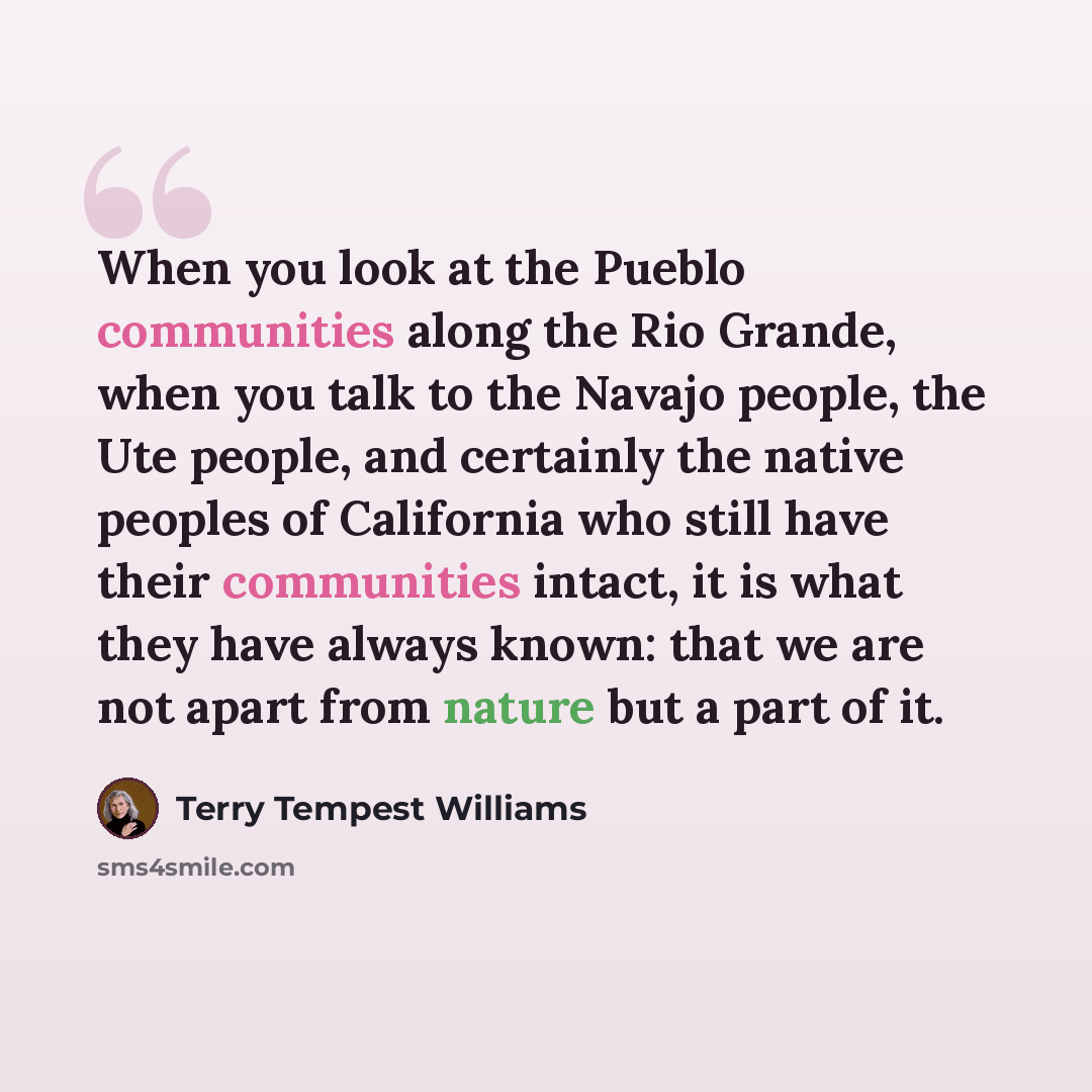 “When you look at the Pueblo communities along the Rio Grande, when you talk to the Navajo people, the Ute people, and certainly the native peoples of California who still have their communities intact, it is what they have always known: that we are not apart from nature but a part of it.” quote by Terry Tempest Williams