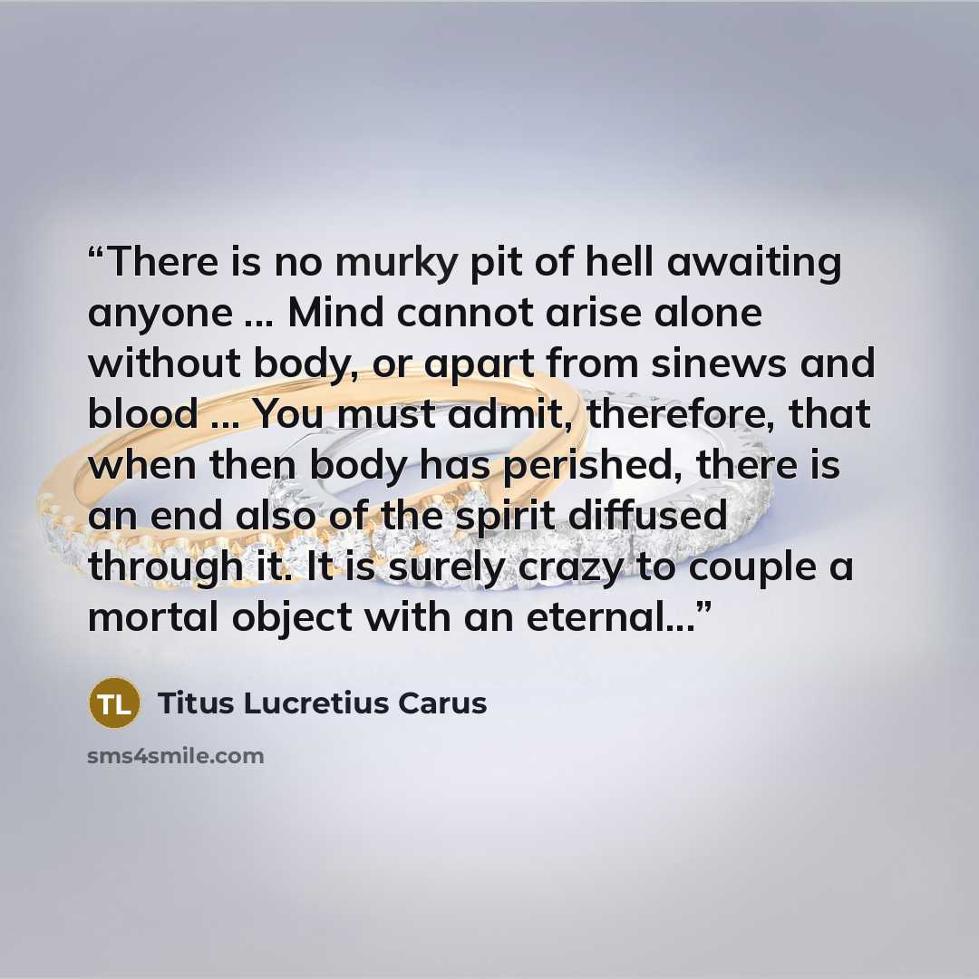“There is no murky pit of hell awaiting anyone ... Mind cannot arise alone without body, or apart from sinews and blood ... You must admit, therefore, that when then body has perished, there is an end also of the spirit diffused through it. It is surely crazy to couple a mortal object with an…” quote by Titus Lucretius Carus