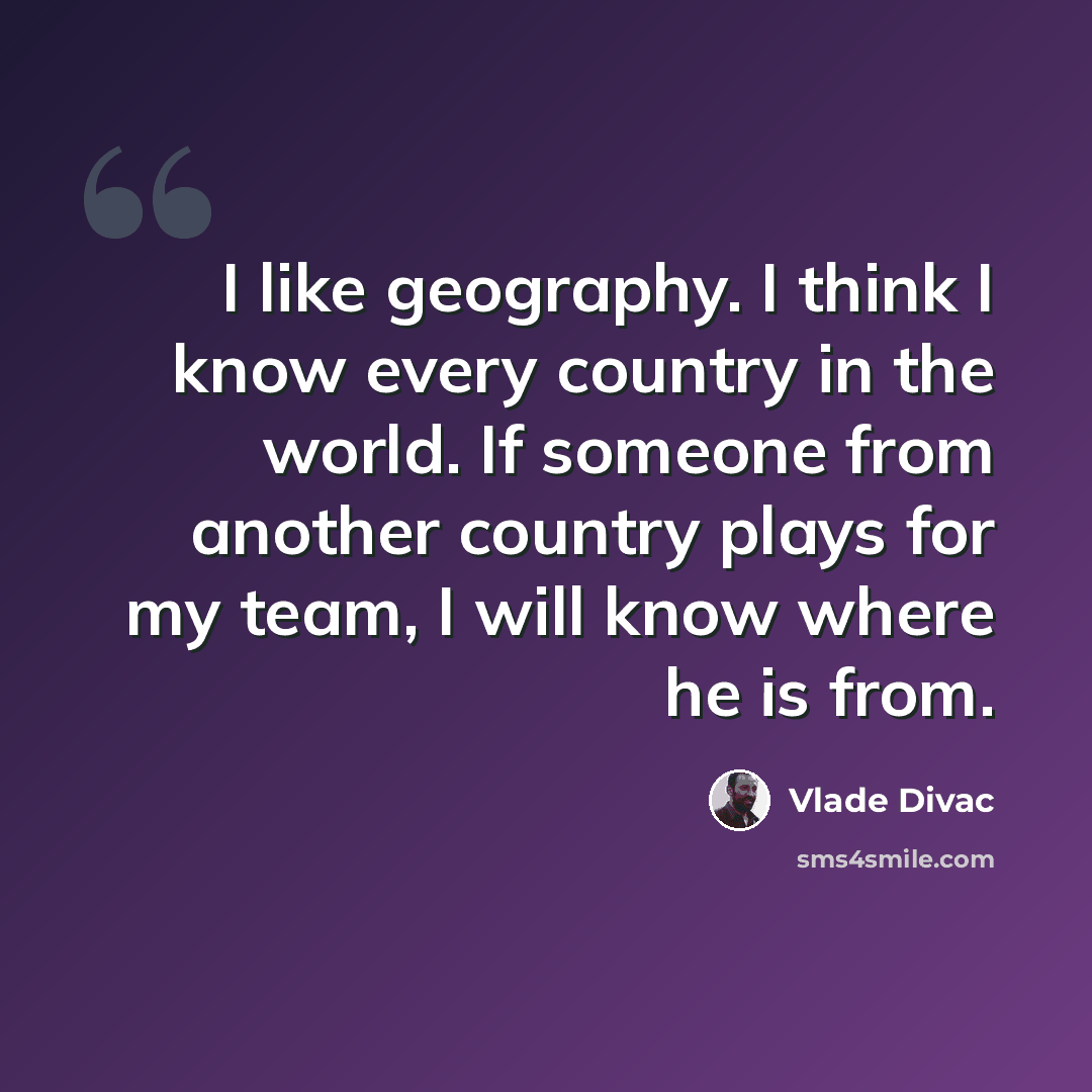 “I like geography. I think I know every country in the world. If someone from another country plays for my team, I will know where he is from.” quote by Vlade Divac