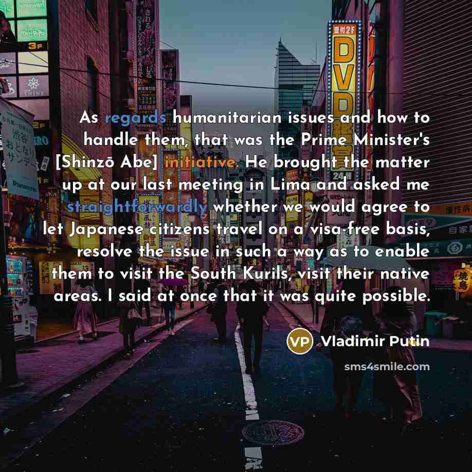 “As regards humanitarian issues and how to handle them, that was the Prime Minister's [Shinzō Abe] initiative. He brought the matter up at our last meeting in Lima and asked me straightforwardly whether we would agree to let Japanese citizens travel on a visa-free basis, resolve the issue in such a…” quote by Vladimir Putin