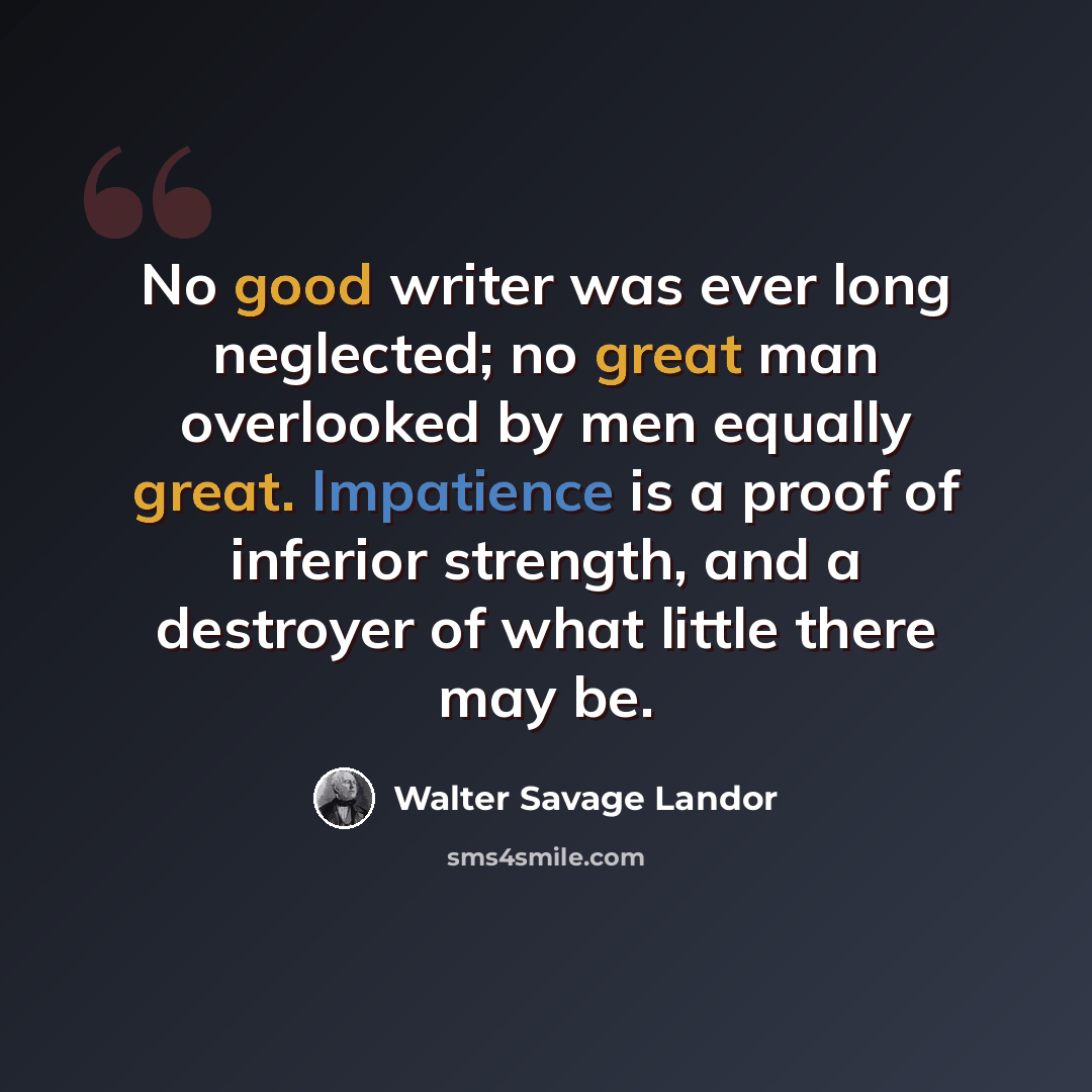 “No good writer was ever long neglected; no great man overlooked by men equally great. Impatience is a proof of inferior strength, and a destroyer of what little there may be.” quote by Walter Savage Landor