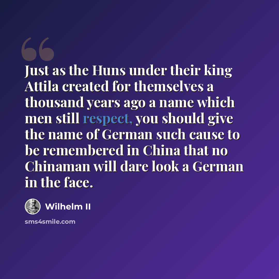 “Just as the Huns under their king Attila created for themselves a thousand years ago a name which men still respect, you should give the name of German such cause to be remembered in China that no Chinaman will dare look a German in the face.” quote by Wilhelm II