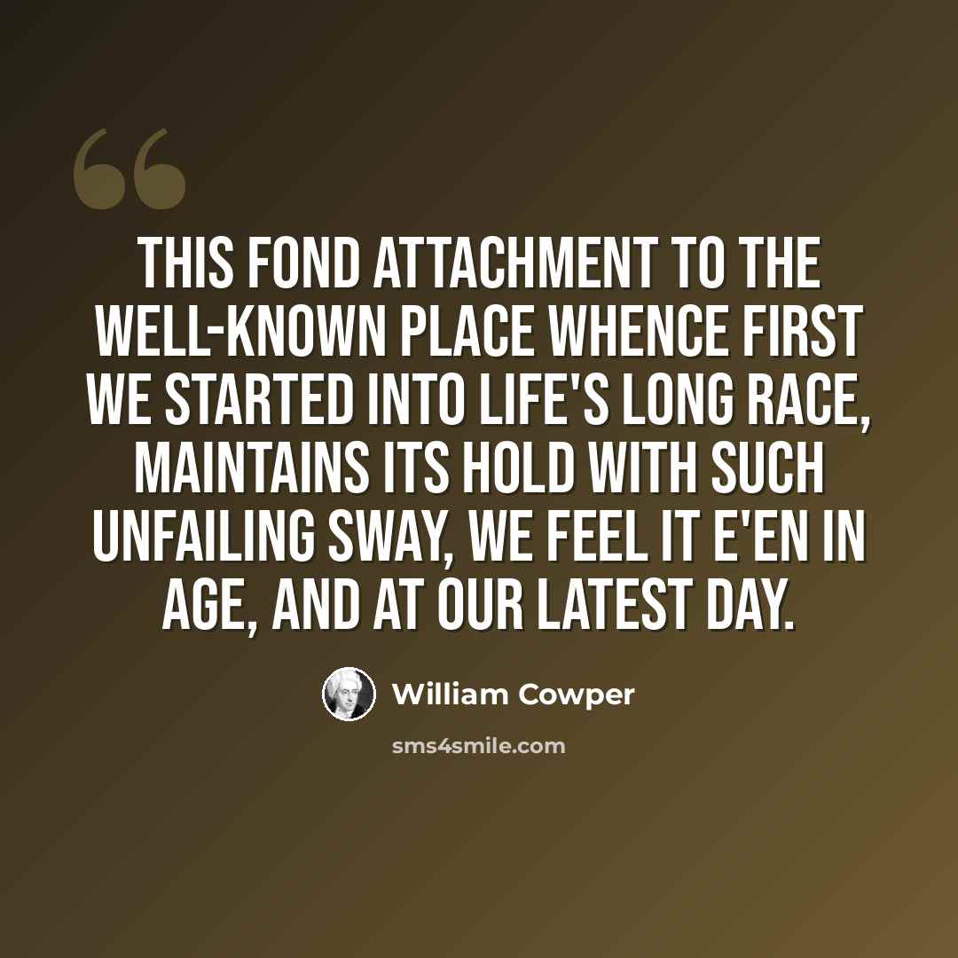 “This fond attachment to the well-known place Whence first we started into life's long race, Maintains its hold with such unfailing sway, We feel it e'en in age, and at our latest day.” quote by William Cowper