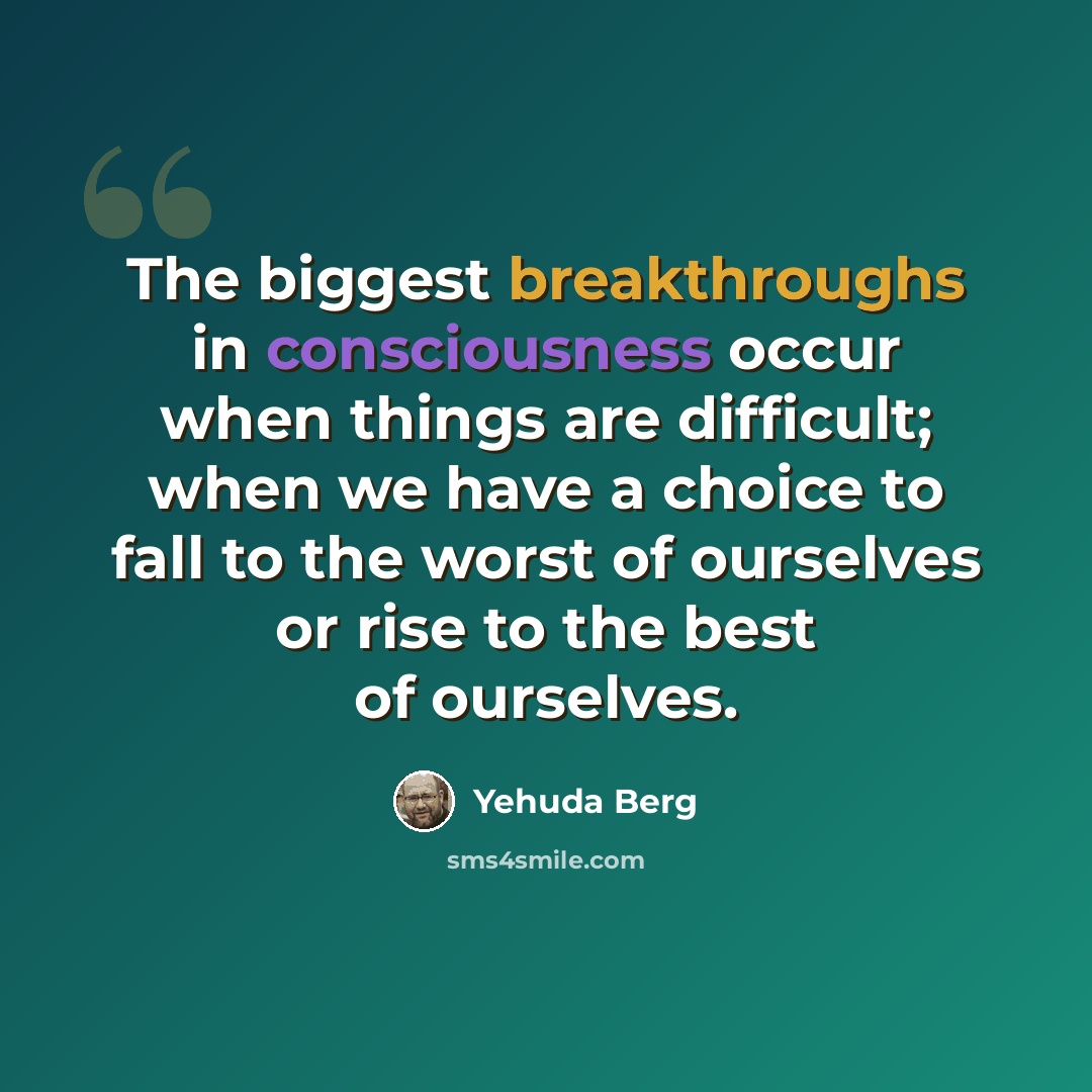 “The biggest breakthroughs in consciousness occur when things are difficult; when we have a choice to fall to the worst of ourselves or rise to the best of ourselves.” quote by Yehuda Berg