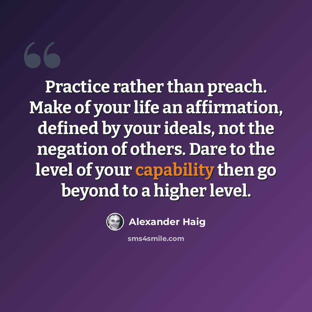 “Practice rather than preach. Make of your life an affirmation, defined by your ideals, not the negation of others. Dare to the level of your capability then go beyond to a higher level.” quote by Alexander Haig