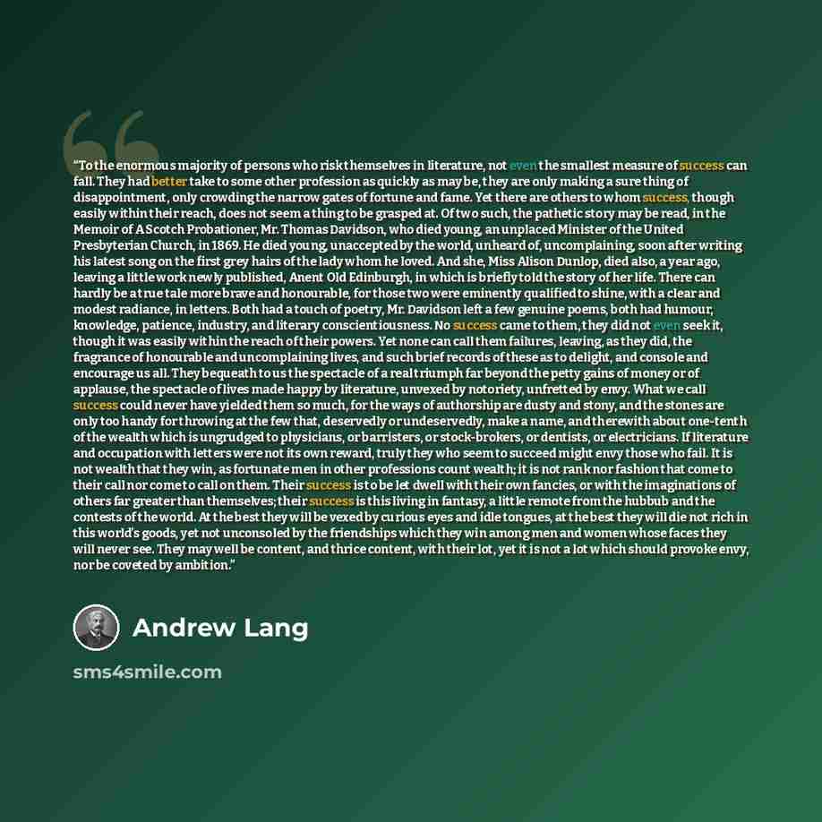“To the enormous majority of persons who risk themselves in literature, not even the smallest measure of success can fall. They had better take to some other profession as quickly as may be, they are only making a sure thing of disappointment, only crowding the narrow gates of fortune and fame. Yet…” quote by Andrew Lang