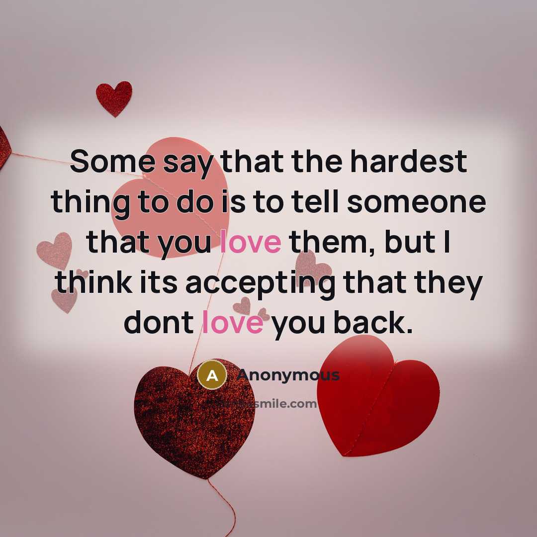 “Some say that the hardest thing to do is to tell someone that you love them, but I think its accepting that they dont love you back.” quote by Anonymous