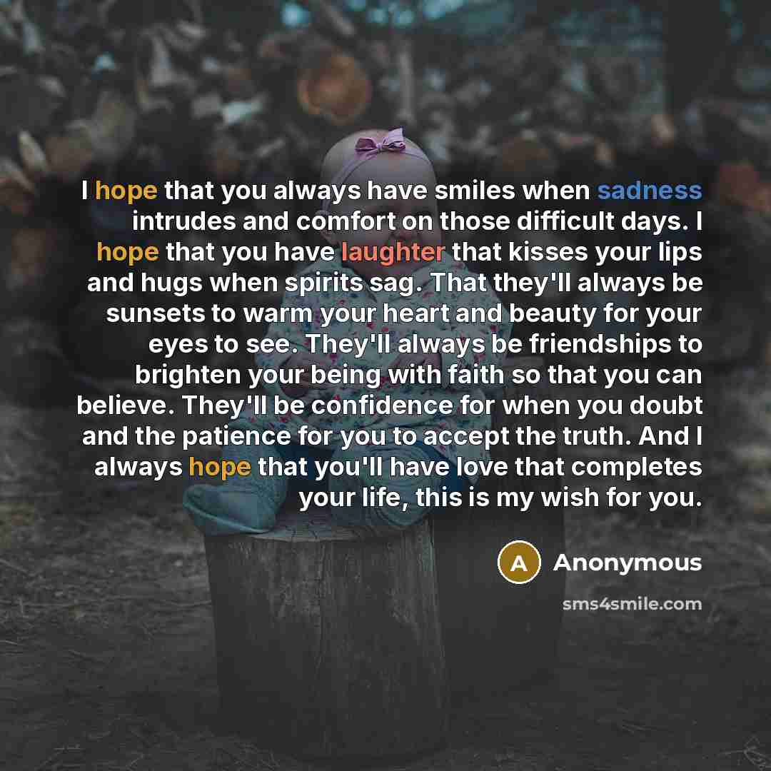 “I hope that you always have smiles when sadness intrudes and comfort on those difficult days. I hope that you have laughter that kisses your lips and hugs when spirits sag. That they'll always be sunsets to warm your heart and beauty for your eyes to see. They'll always be friendships to brighten…” quote by Anonymous