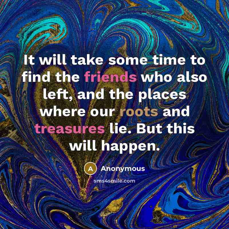 “It will take some time to find the friends who also left, and the places where our roots and treasures lie. But this will happen.” quote by Anonymous