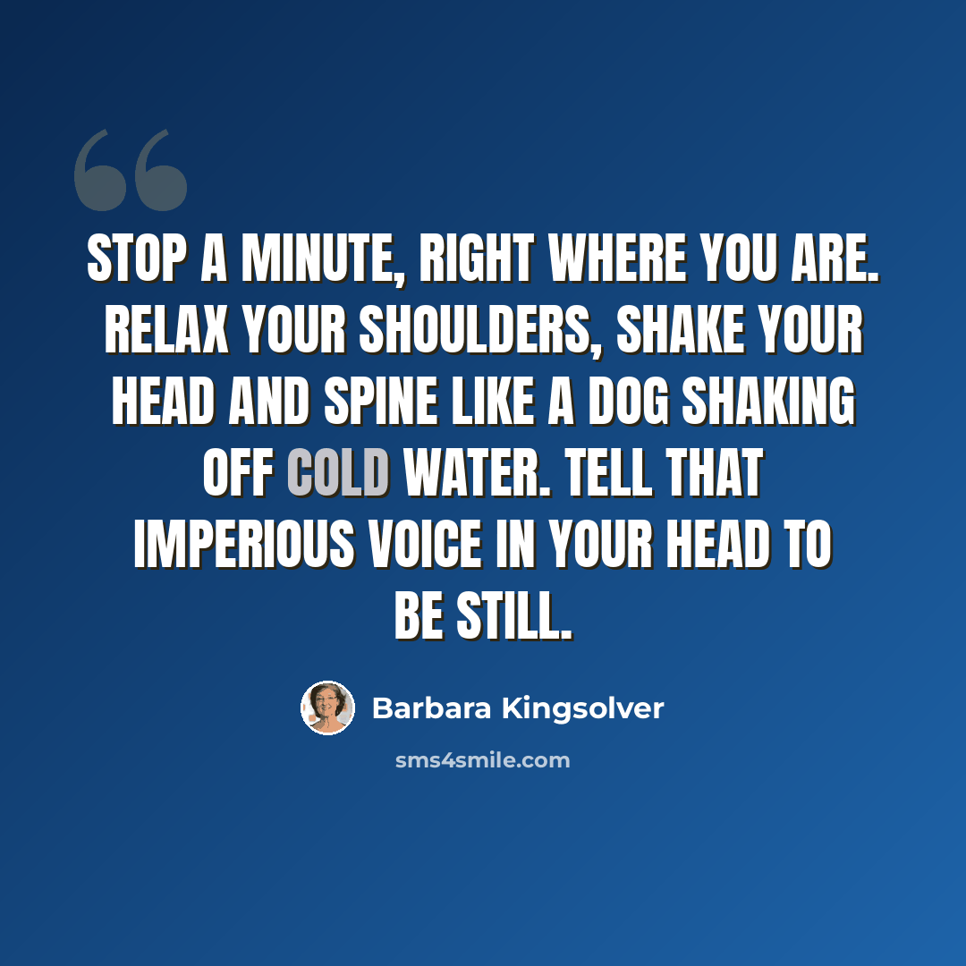 “Stop a minute, right where you are. Relax your shoulders, shake your head and spine like a dog shaking off cold water. Tell that imperious voice in your head to be still.” quote by Barbara Kingsolver