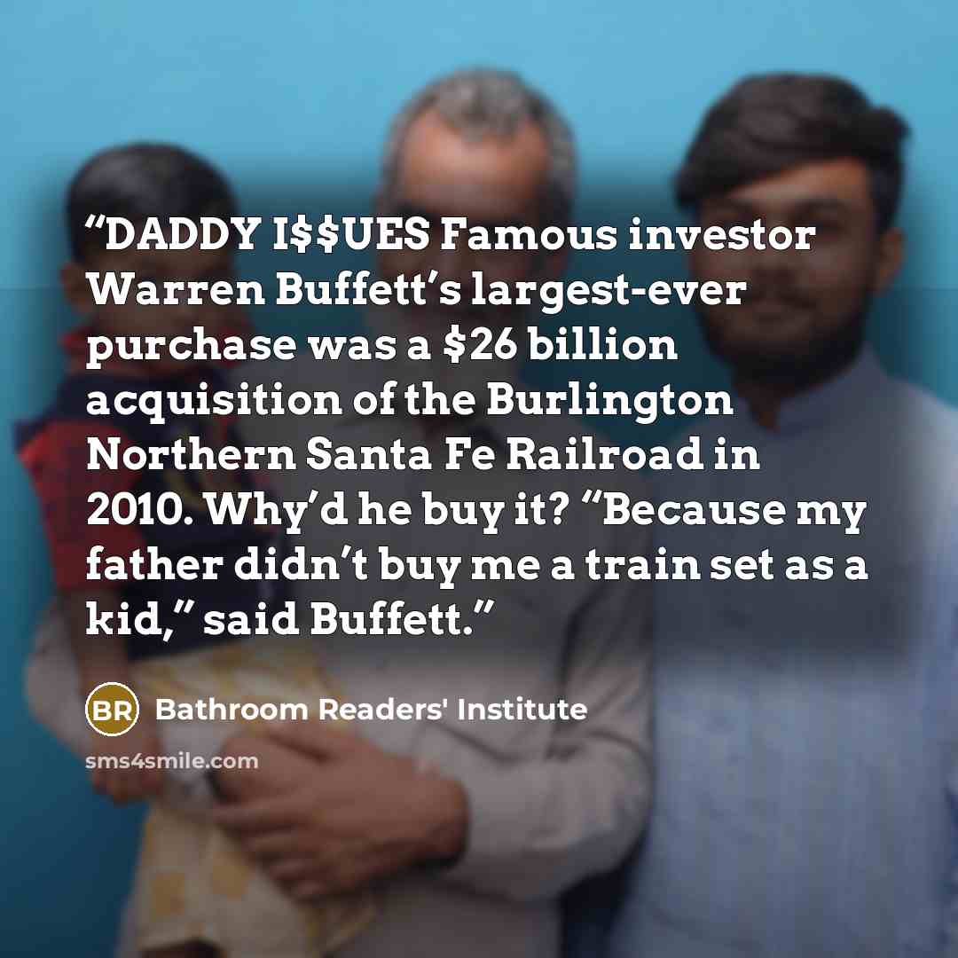 “DADDY I$$UES Famous investor Warren Buffett’s largest-ever purchase was a $26 billion acquisition of the Burlington Northern Santa Fe Railroad in 2010. Why’d he buy it? “Because my father didn’t buy me a train set as a kid,” said Buffett.” quote by Bathroom Readers' Institute