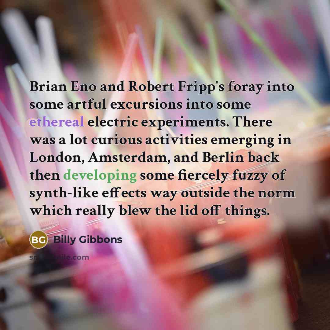 “Brian Eno and Robert Fripp's foray into some artful excursions into some ethereal electric experiments. There was a lot curious activities emerging in London, Amsterdam, and Berlin back then developing some fiercely fuzzy of synth-like effects way outside the norm which really blew the lid off…” quote by Billy Gibbons