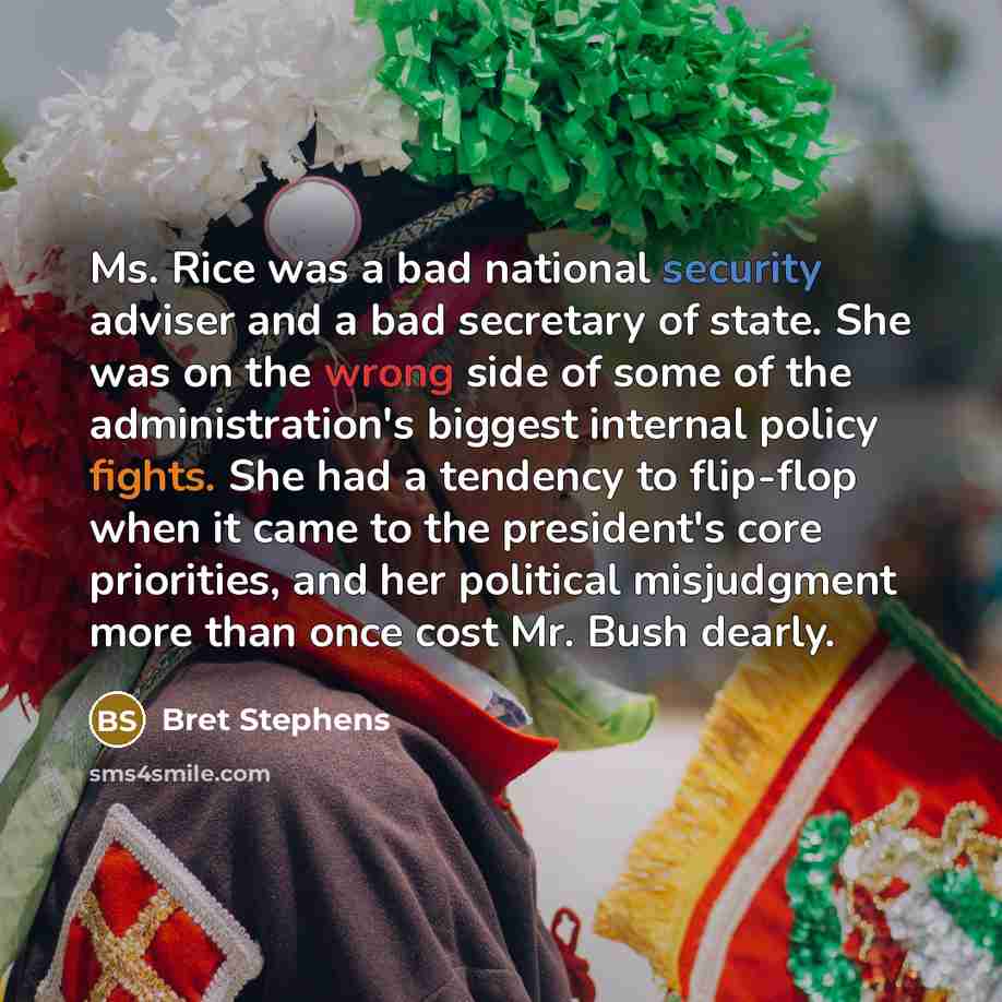 “Ms. Rice was a bad national security adviser and a bad secretary of state. She was on the wrong side of some of the administration's biggest internal policy fights. She had a tendency to flip-flop when it came to the president's core priorities, and her political misjudgment more than once cost…” quote by Bret Stephens
