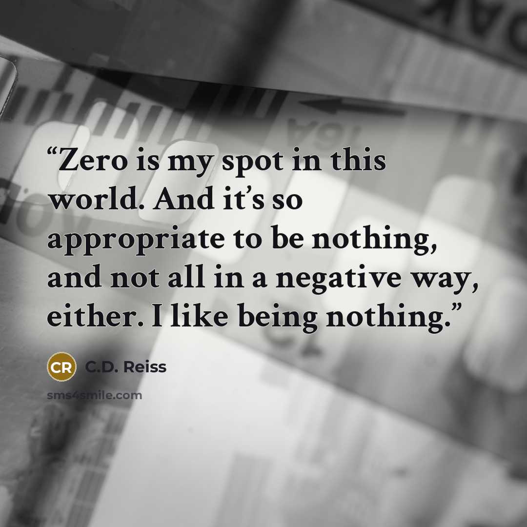 “Zero is my spot in this world. And it’s so appropriate to be nothing, and not all in a negative way, either. I like being nothing.” quote by C.D. Reiss