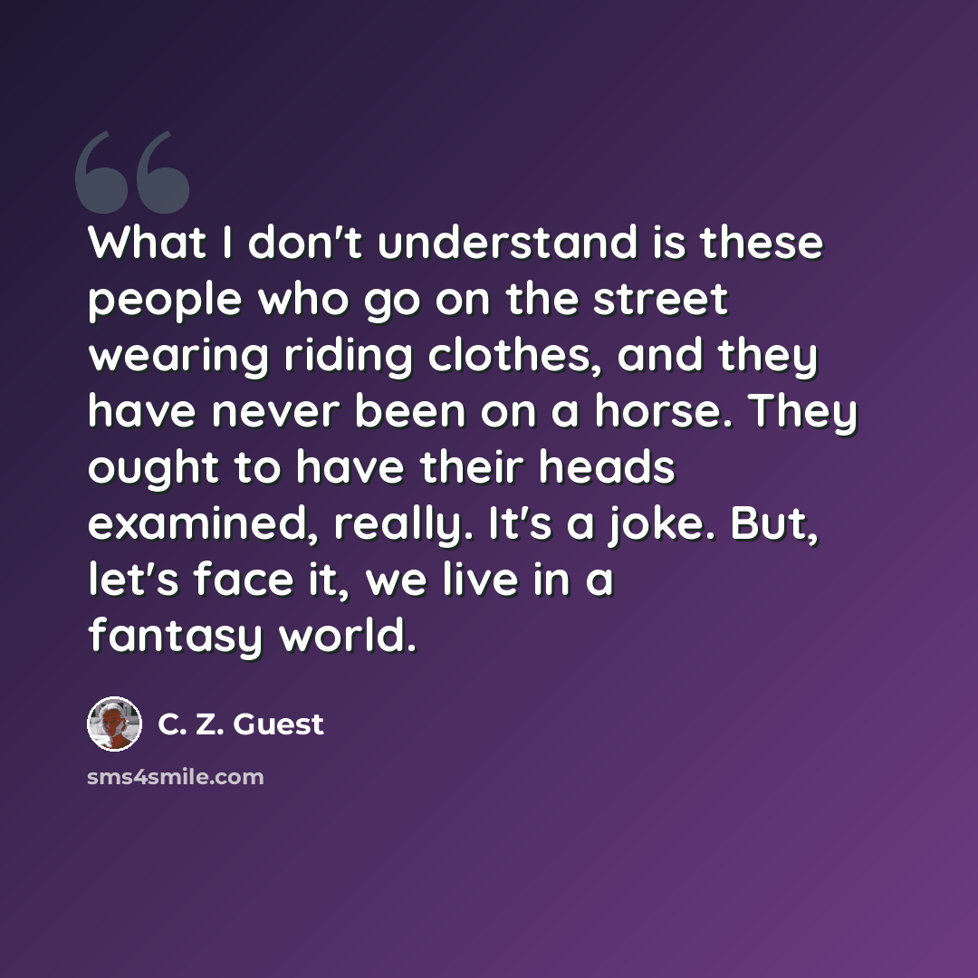 “What I don't understand is these people who go on the street wearing riding clothes, and they have never been on a horse. They ought to have their heads examined, really. It's a joke. But, let's face it, we live in a fantasy world.” quote by C. Z. Guest