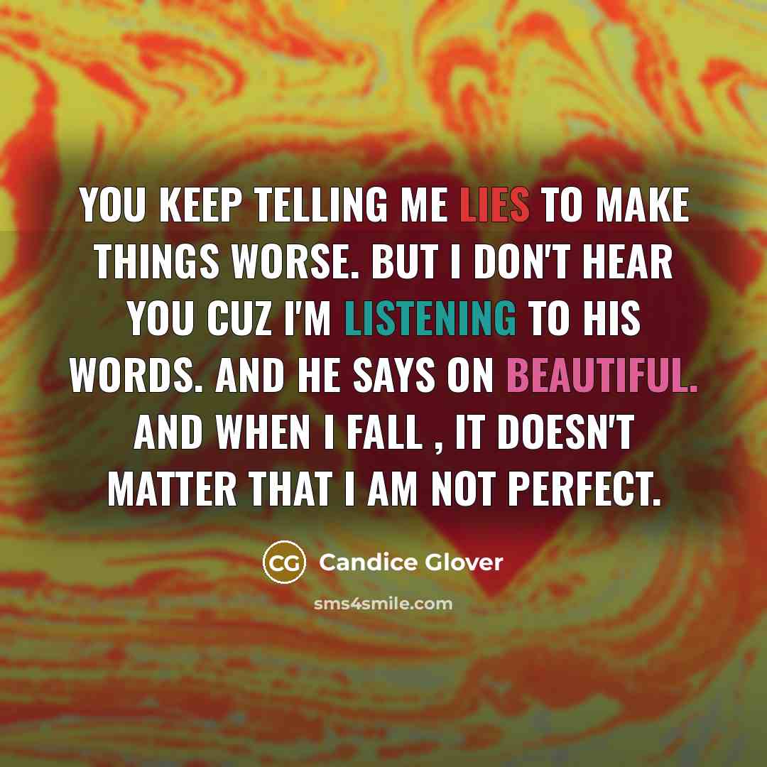 “You keep telling me lies to make things worse. But I don't hear you cuz I'm listening to his words. And he says on BEAUTIFUL. And when I fall , it doesn't matter that I am not perfect.” quote by Candice Glover
