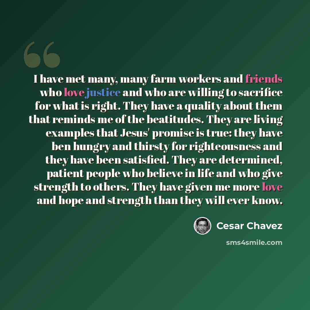 “I have met many, many farm workers and friends who love justice and who are willing to sacrifice for what is right. They have a quality about them that reminds me of the beatitudes. They are living examples that Jesus' promise is true: they have ben hungry and thirsty for righteousness and they…” quote by Cesar Chavez