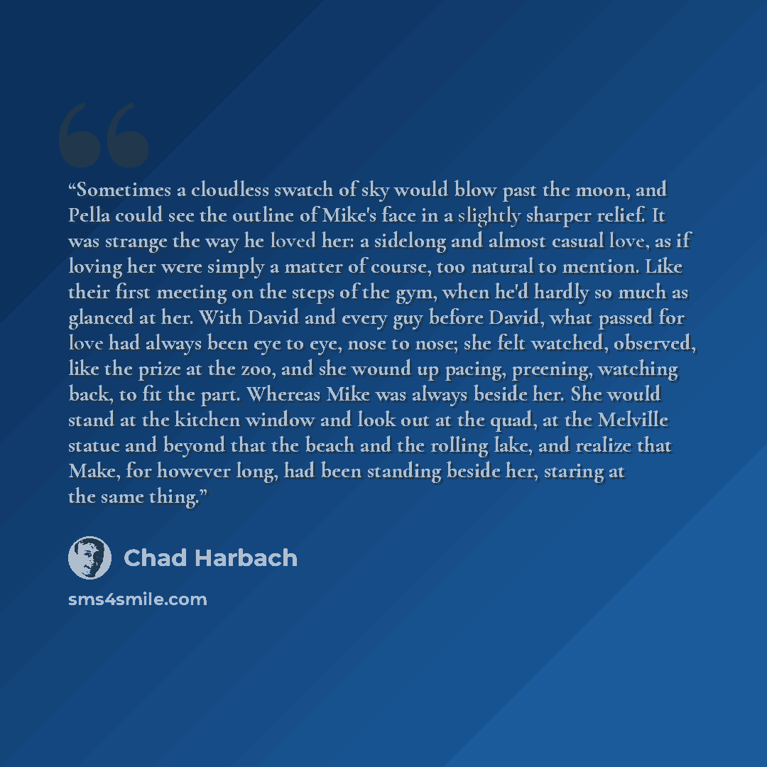 “Sometimes a cloudless swatch of sky would blow past the moon, and Pella could see the outline of Mike's face in a slightly sharper relief. It was strange the way he loved her: a sidelong and almost casual love, as if loving her were simply a matter of course, too natural to mention. Like their…” quote by Chad Harbach