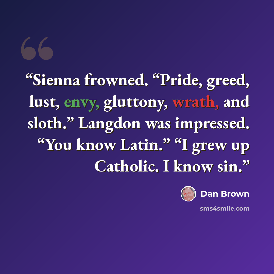 “Sienna frowned. “Pride, greed, lust, envy, gluttony, wrath, and sloth.” Langdon was impressed. “You know Latin.” “I grew up Catholic. I know sin.” quote by Dan Brown