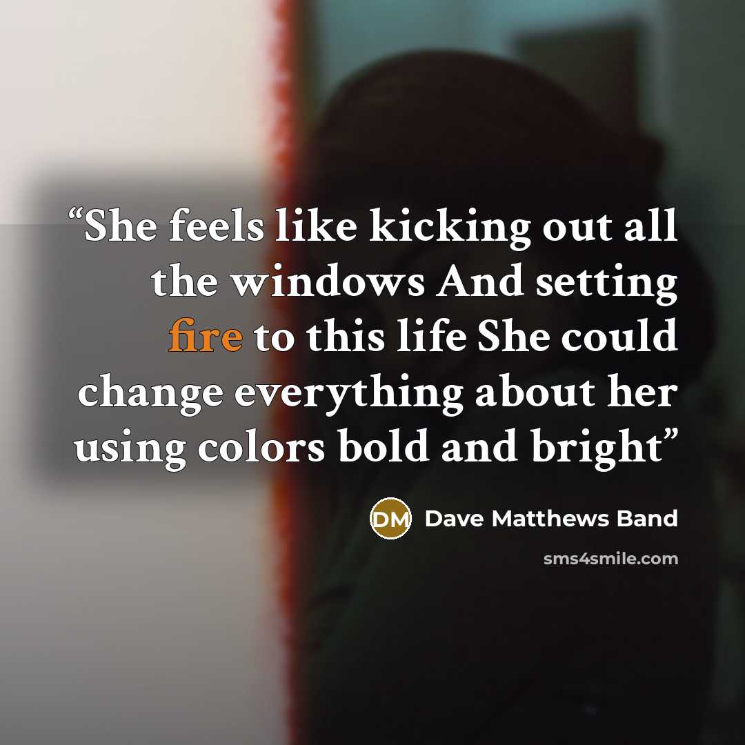 “She feels like kicking out all the windows And setting fire to this life She could change everything about her using colors bold and bright” quote by Dave Matthews Band