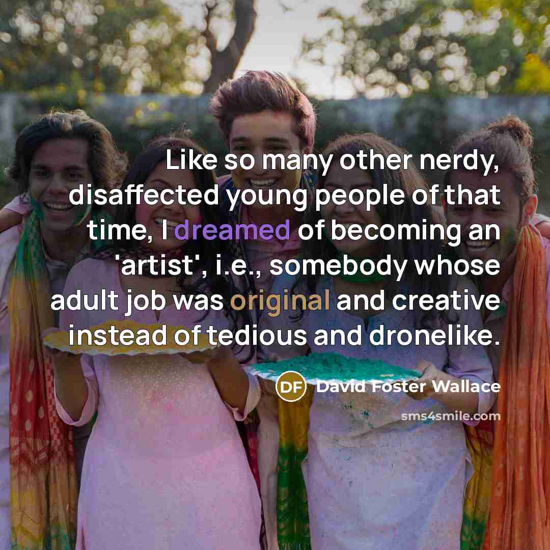 “Like so many other nerdy, disaffected young people of that time, I dreamed of becoming an 'artist', i.e., somebody whose adult job was original and creative instead of tedious and dronelike.” quote by David Foster Wallace