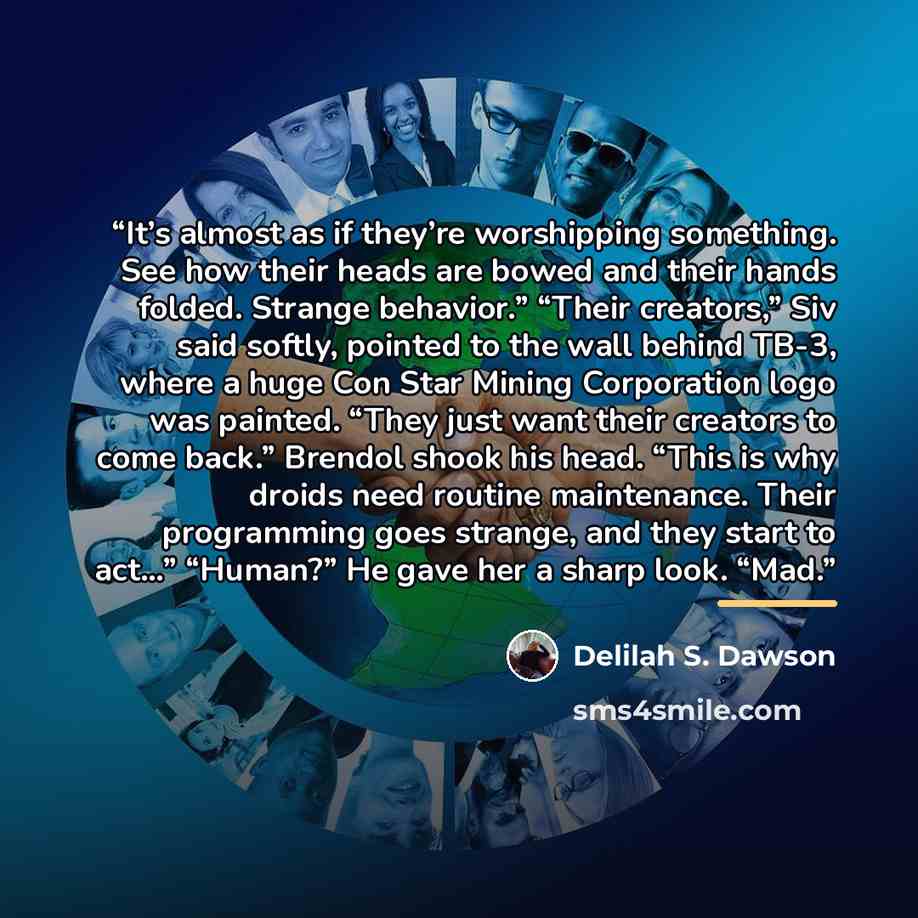 “It’s almost as if they’re worshipping something. See how their heads are bowed and their hands folded. Strange behavior.” “Their creators,” Siv said softly, pointed to the wall behind TB-3, where a huge Con Star Mining Corporation logo was painted. “They just want their creators to come back.”…” quote by Delilah S. Dawson