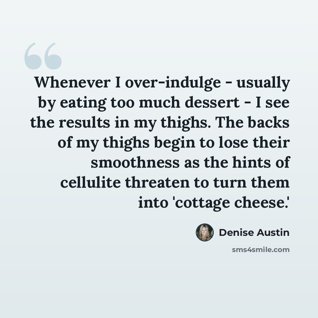 “Whenever I over-indulge - usually by eating too much dessert - I see the results in my thighs. The backs of my thighs begin to lose their smoothness as the hints of cellulite threaten to turn them into 'cottage cheese.'” quote by Denise Austin