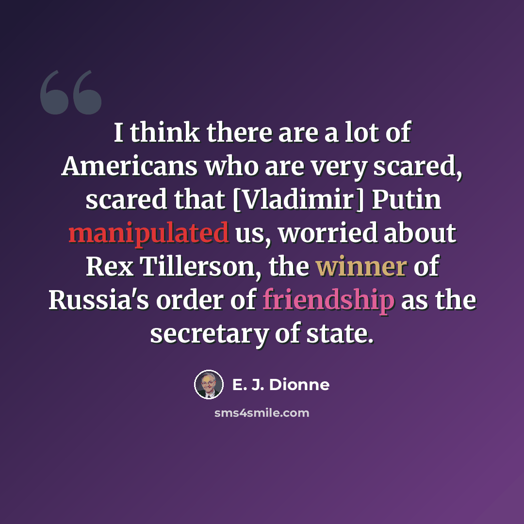 “I think there are a lot of Americans who are very scared, scared that [Vladimir] Putin manipulated us, worried about Rex Tillerson, the winner of Russia's order of friendship as the secretary of state.” quote by E. J. Dionne