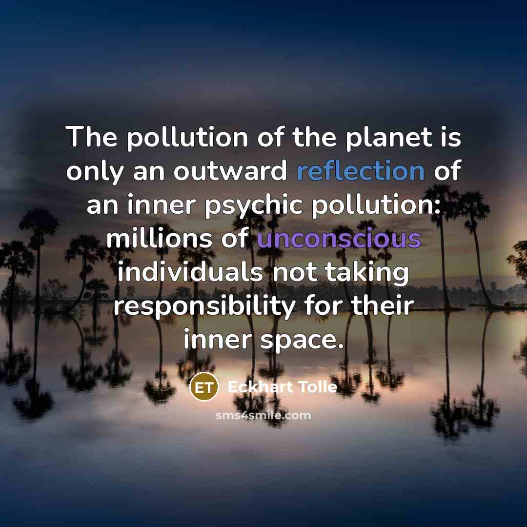 “The pollution of the planet is only an outward reflection of an inner psychic pollution: millions of unconscious individuals not taking responsibility for their inner space.” quote by Eckhart Tolle
