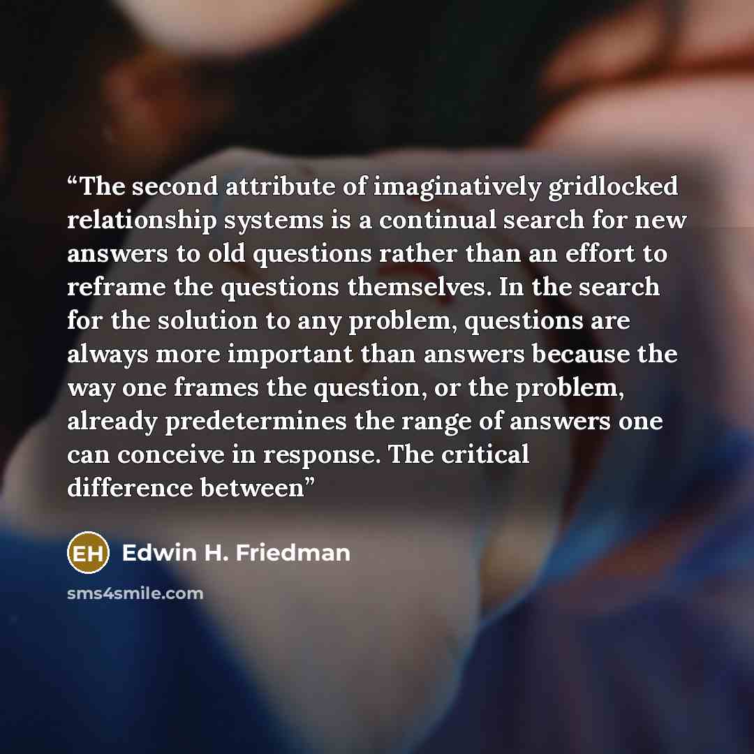 “The second attribute of imaginatively gridlocked relationship systems is a continual search for new answers to old questions rather than an effort to reframe the questions themselves. In the search for the solution to any problem, questions are always more important than answers because the way…” quote by Edwin H. Friedman