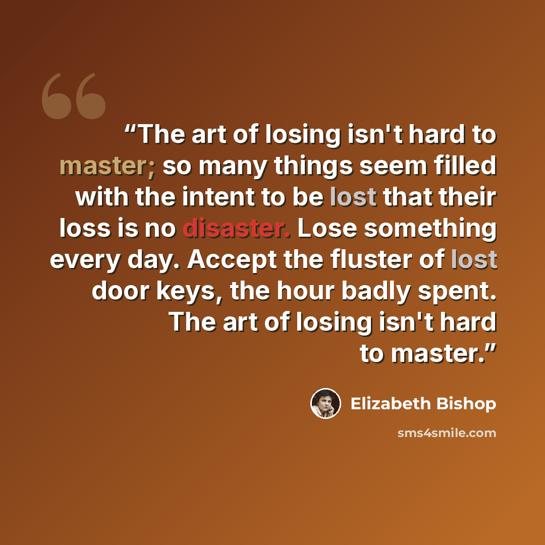 “The art of losing isn't hard to master; so many things seem filled with the intent to be lost that their loss is no disaster. Lose something every day. Accept the fluster of lost door keys, the hour badly spent. The art of losing isn't hard to master.” quote by Elizabeth Bishop