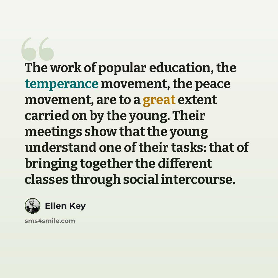 “The work of popular education, the temperance movement, the peace movement, are to a great extent carried on by the young. Their meetings show that the young understand one of their tasks: that of bringing together the different classes through social intercourse.” quote by Ellen Key