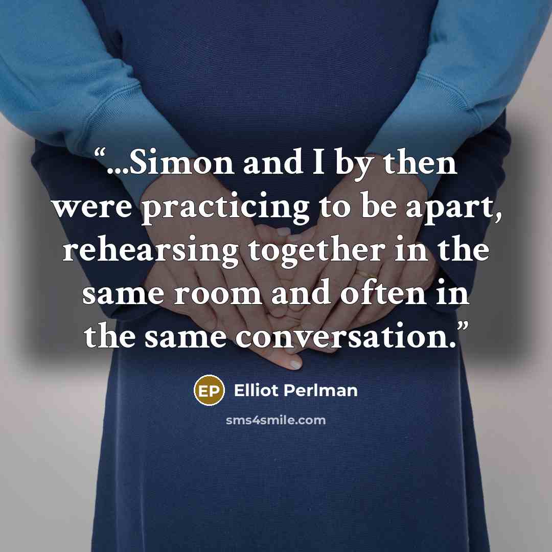 “...Simon and I by then were practicing to be apart, rehearsing together in the same room and often in the same conversation.” quote by Elliot Perlman