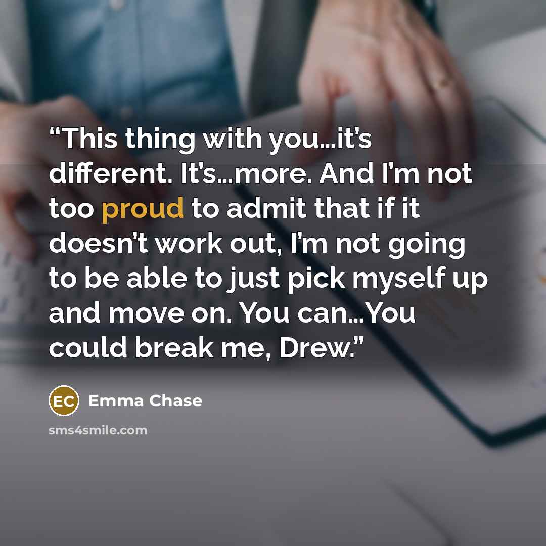 “This thing with you…it’s different. It’s…more. And I’m not too proud to admit that if it doesn’t work out, I’m not going to be able to just pick myself up and move on. You can…You could break me, Drew.” quote by Emma Chase