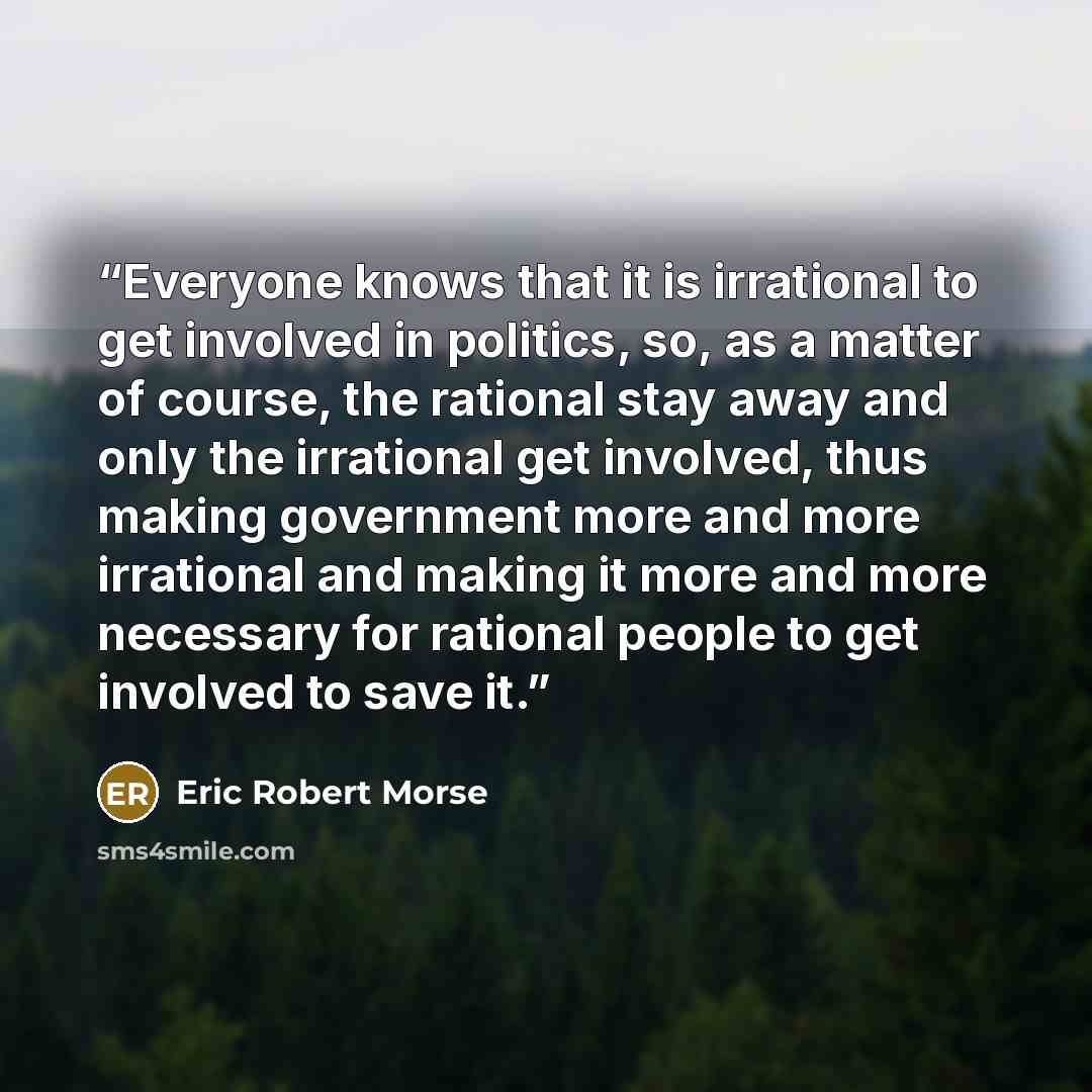 “Everyone knows that it is irrational to get involved in politics, so, as a matter of course, the rational stay away and only the irrational get involved, thus making government more and more irrational and making it more and more necessary for rational people to get involved to save it.” quote by Eric Robert Morse