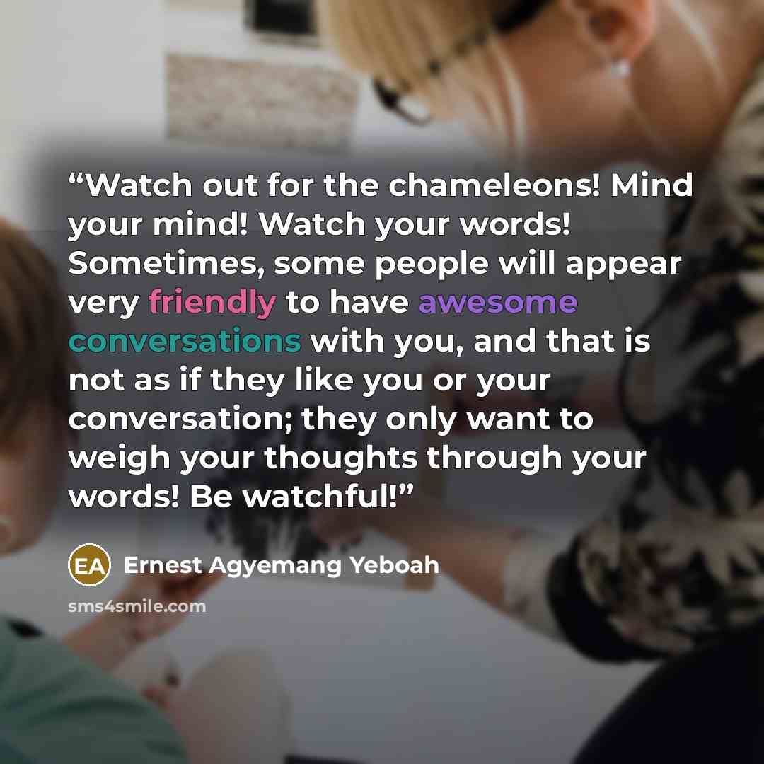 “Watch out for the chameleons! Mind your mind! Watch your words! Sometimes, some people will appear very friendly to have awesome conversations with you, and that is not as if they like you or your conversation; they only want to weigh your thoughts through your words! Be watchful!” quote by Ernest Agyemang Yeboah