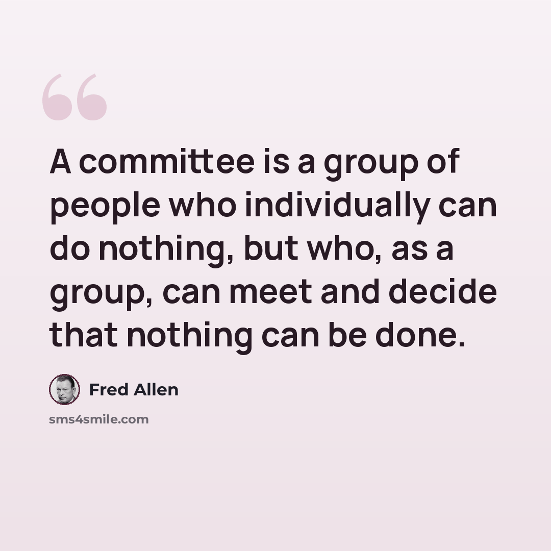 “A committee is a group of people who individually can do nothing, but who, as a group, can meet and decide that nothing can be done.” quote by Fred Allen